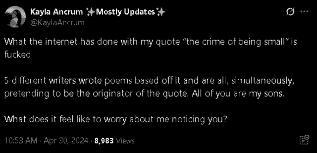 A screenshot of a tweet from @KaylaAncrum. It reads: What the internet has done with my quote 'the crime of being small' is fucked. 5 different writers wrote poems based off it and are all, simultaneously, pretending to be the originator of the quote. All of you are my sons. What does it feel like to worry about me noticing you?